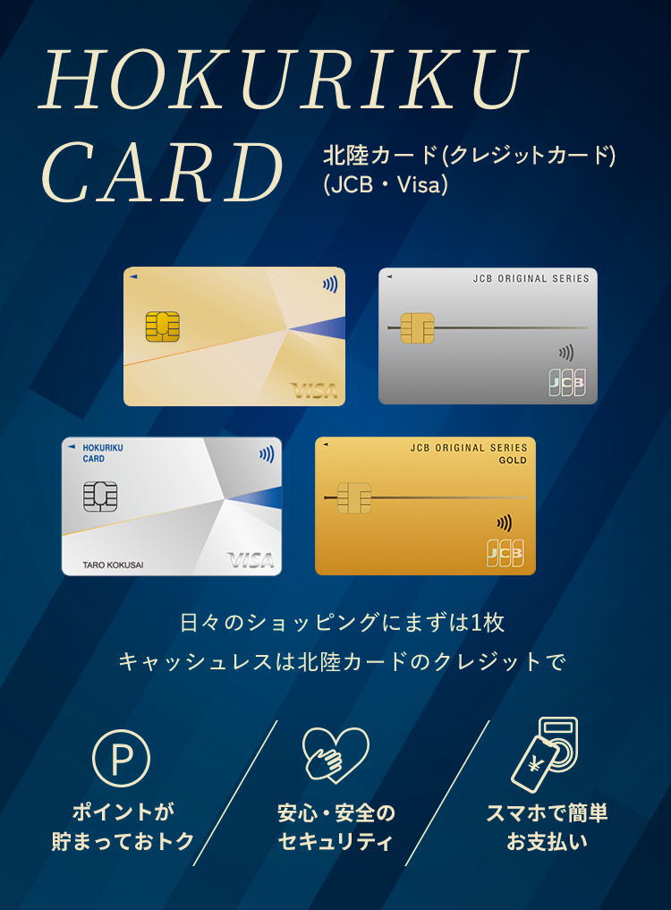 HOKURIKU CARD 北陸カード(クレジットカード)(JCB・Visa) 日常から特別なお買い物まで 北陸カードのクレジットでおトク・便利なマネーライフ。 ポイントが貯まっておトク 安心・安全のセキュリティ スマホで簡単お支払い