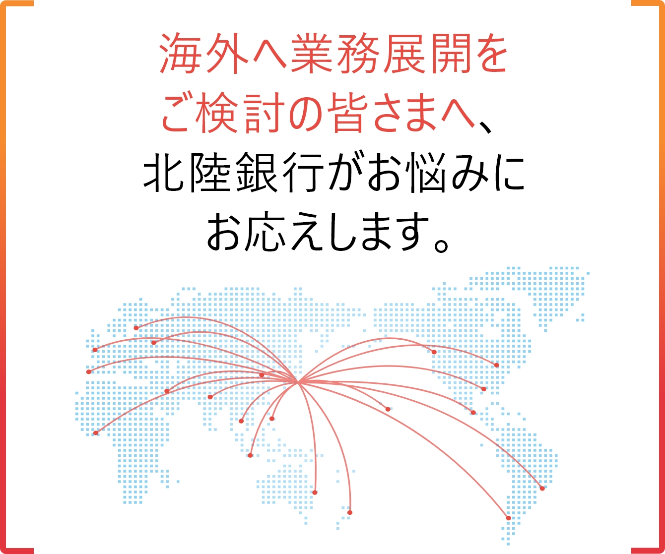 海外へ業務展開をご検討の皆さまへ、北陸銀行がお悩みにお応えします。